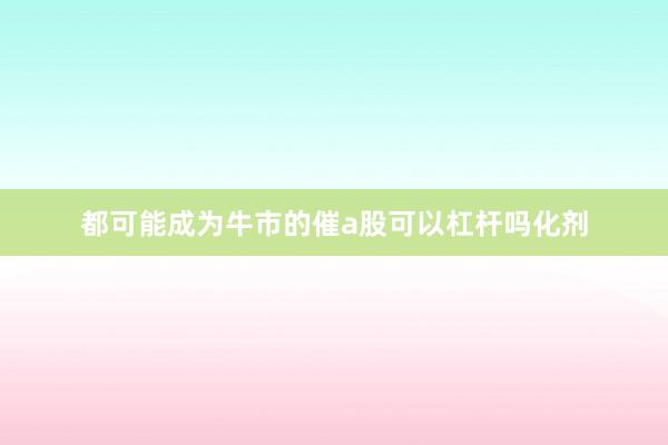 都可能成为牛市的催a股可以杠杆吗化剂