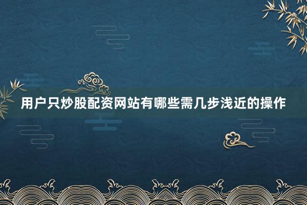 用户只炒股配资网站有哪些需几步浅近的操作