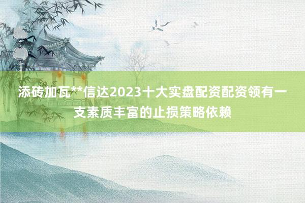 添砖加瓦**信达2023十大实盘配资配资领有一支素质丰富的止损策略依赖