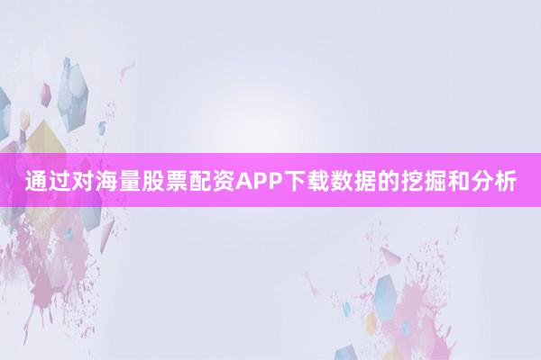 通过对海量股票配资APP下载数据的挖掘和分析