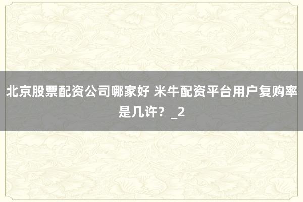 北京股票配资公司哪家好 米牛配资平台用户复购率是几许？_2