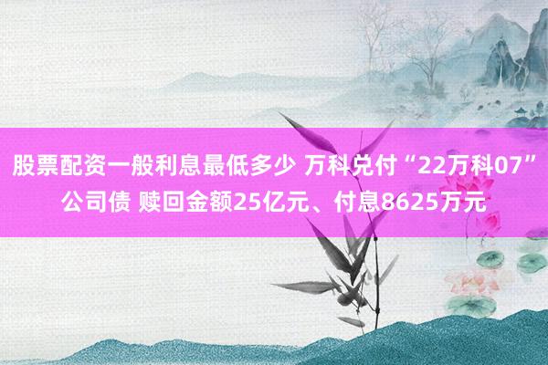 股票配资一般利息最低多少 万科兑付“22万科07”公司债 赎回金额25亿元、付息8625万元