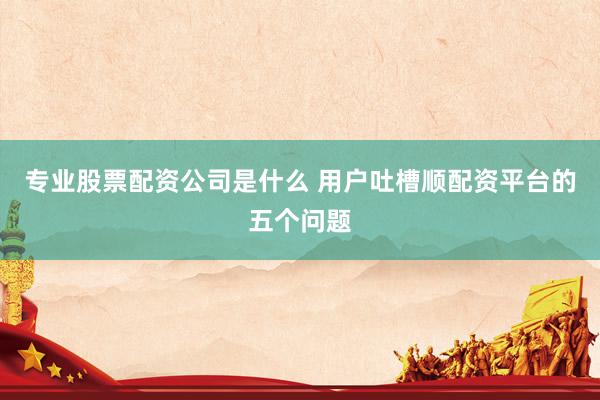 专业股票配资公司是什么 用户吐槽顺配资平台的五个问题