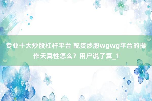 专业十大炒股杠杆平台 配资炒股wgwg平台的操作天真性怎么？用户说了算_1