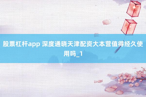 股票杠杆app 深度通晓天津配资大本营值得经久使用吗_1