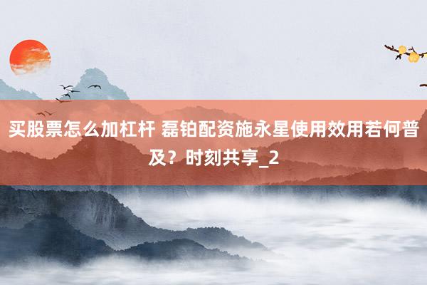买股票怎么加杠杆 磊铂配资施永星使用效用若何普及？时刻共享_2