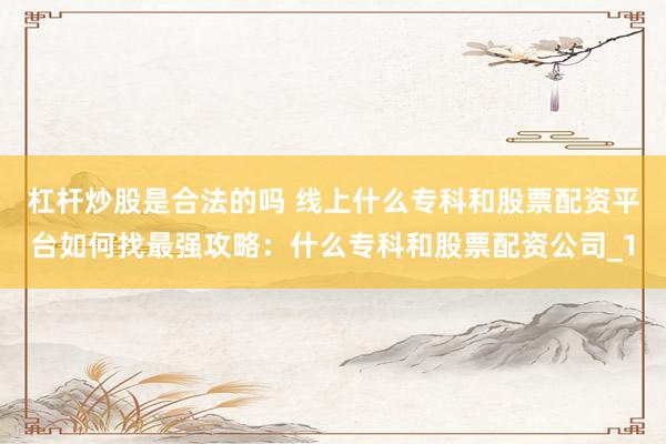 杠杆炒股是合法的吗 线上什么专科和股票配资平台如何找最强攻略：什么专科和股票配资公司_1